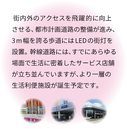 街内外のアクセスを飛躍的に向上させる、都市計画道路の整備が進み、3m幅を誇る歩道にはLEDの街灯を設置。幹線道路には、すでにあらゆる場面で生活に密着したサービス店舗が立ち並んでいますが、より一層の生活利便施設が誕生予定です。