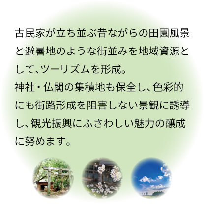 古民家が立ち並ぶ昔ながらの田園風景と避暑地のような街並みを地域資源として、ツーリズムを形成。神社・仏閣の集積地も保全し、色彩的にも街路形成を阻害しない景観に誘導し、観光振興にふさわしい魅力の醸成に努めます