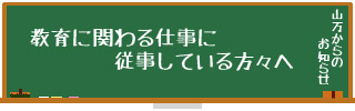 教育に関わる仕事に従事している方々へ