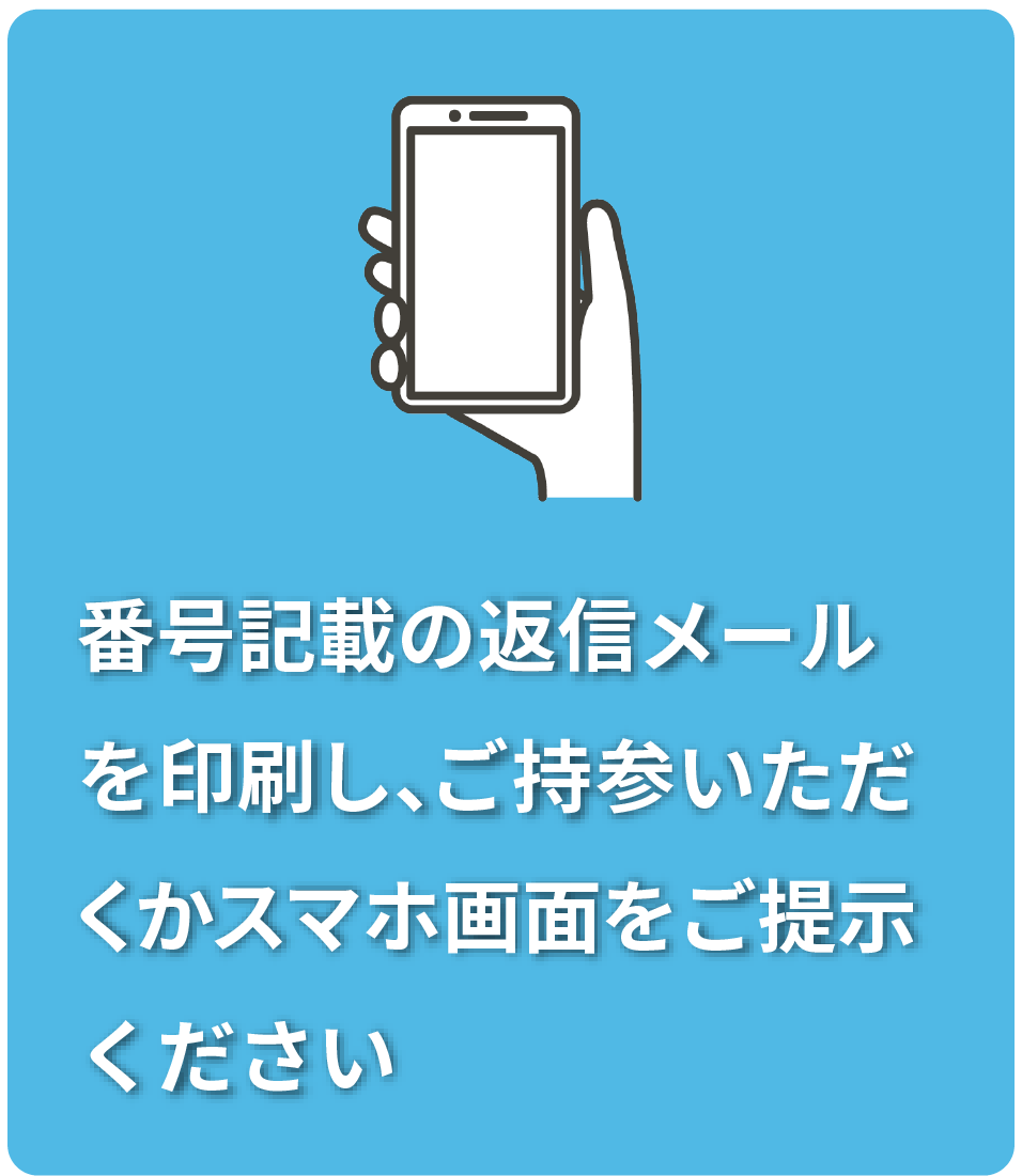 番号記載の返信メール
を印刷し、ご持参いただ
くかスマホ画面をご提示
ください